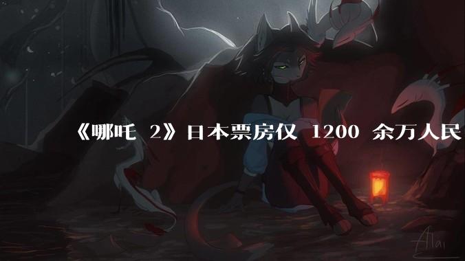 《哪吒 2》日本票房仅 1200 余万人民币，造成这种情况的原因是什么？